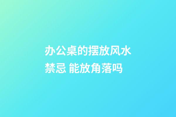办公桌的摆放风水禁忌 能放角落吗
